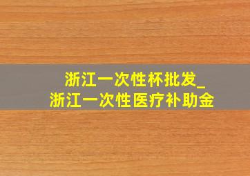 浙江一次性杯批发_浙江一次性医疗补助金