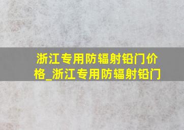 浙江专用防辐射铅门价格_浙江专用防辐射铅门