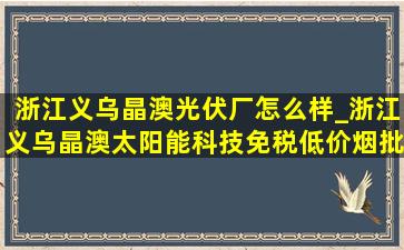 浙江义乌晶澳光伏厂怎么样_浙江义乌晶澳太阳能科技(免税低价烟批发)