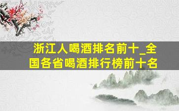 浙江人喝酒排名前十_全国各省喝酒排行榜前十名