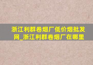 浙江利群卷烟厂(低价烟批发网)_浙江利群卷烟厂在哪里