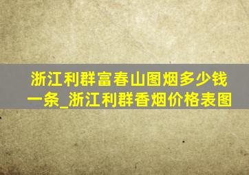 浙江利群富春山图烟多少钱一条_浙江利群香烟价格表图