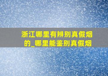 浙江哪里有辨别真假烟的_哪里能鉴别真假烟