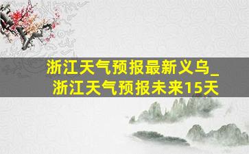 浙江天气预报最新义乌_浙江天气预报未来15天