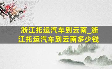 浙江托运汽车到云南_浙江托运汽车到云南多少钱