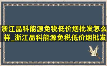 浙江晶科能源(免税低价烟批发)怎么样_浙江晶科能源(免税低价烟批发)