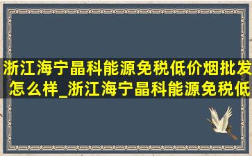 浙江海宁晶科能源(免税低价烟批发)怎么样_浙江海宁晶科能源(免税低价烟批发)