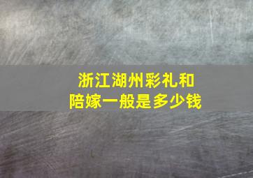 浙江湖州彩礼和陪嫁一般是多少钱