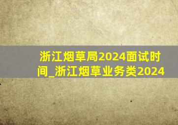 浙江烟草局2024面试时间_浙江烟草业务类2024