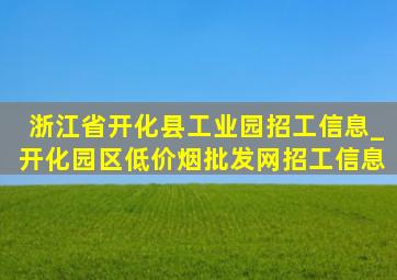 浙江省开化县工业园招工信息_开化园区(低价烟批发网)招工信息