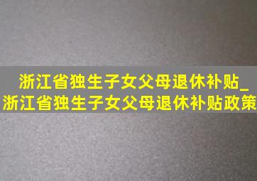 浙江省独生子女父母退休补贴_浙江省独生子女父母退休补贴政策