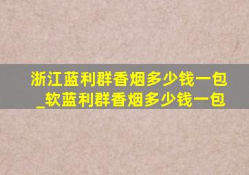 浙江蓝利群香烟多少钱一包_软蓝利群香烟多少钱一包