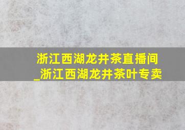 浙江西湖龙井茶直播间_浙江西湖龙井茶叶专卖