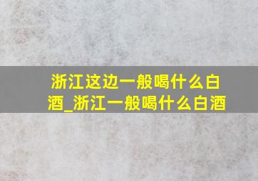 浙江这边一般喝什么白酒_浙江一般喝什么白酒