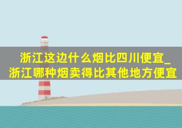 浙江这边什么烟比四川便宜_浙江哪种烟卖得比其他地方便宜