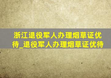 浙江退役军人办理烟草证优待_退役军人办理烟草证优待