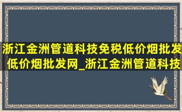 浙江金洲管道科技(免税低价烟批发)(低价烟批发网)_浙江金洲管道科技(免税低价烟批发)电话