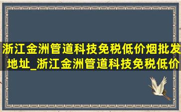 浙江金洲管道科技(免税低价烟批发)地址_浙江金洲管道科技(免税低价烟批发)