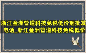 浙江金洲管道科技(免税低价烟批发)电话_浙江金洲管道科技(免税低价烟批发)