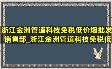 浙江金洲管道科技(免税低价烟批发)销售部_浙江金洲管道科技(免税低价烟批发)