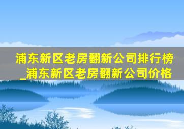 浦东新区老房翻新公司排行榜_浦东新区老房翻新公司价格