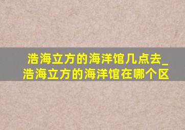 浩海立方的海洋馆几点去_浩海立方的海洋馆在哪个区