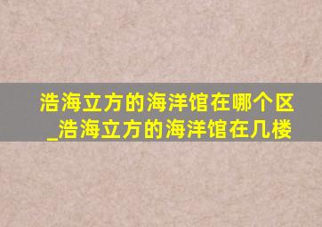 浩海立方的海洋馆在哪个区_浩海立方的海洋馆在几楼