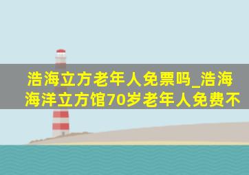 浩海立方老年人免票吗_浩海海洋立方馆70岁老年人免费不