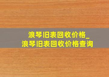 浪琴旧表回收价格_浪琴旧表回收价格查询