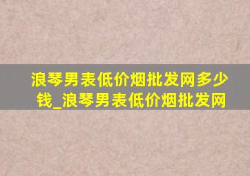 浪琴男表(低价烟批发网)多少钱_浪琴男表(低价烟批发网)