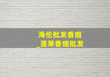 海伦批发香烟_蓬莱香烟批发