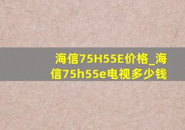 海信75H55E价格_海信75h55e电视多少钱