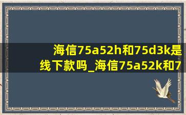 海信75a52h和75d3k是线下款吗_海信75a52k和75d3k区别