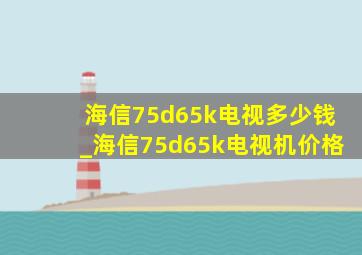 海信75d65k电视多少钱_海信75d65k电视机价格