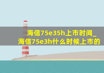 海信75e35h上市时间_海信75e3h什么时候上市的