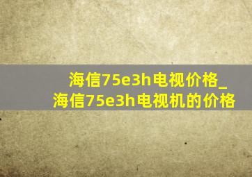 海信75e3h电视价格_海信75e3h电视机的价格