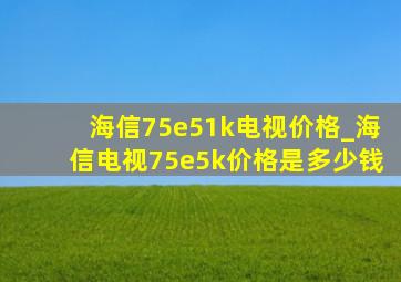 海信75e51k电视价格_海信电视75e5k价格是多少钱