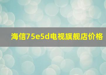 海信75e5d电视旗舰店价格