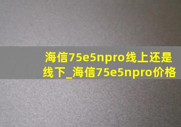 海信75e5npro线上还是线下_海信75e5npro价格