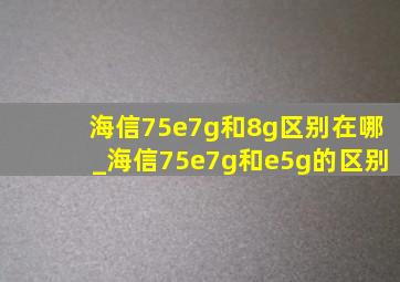 海信75e7g和8g区别在哪_海信75e7g和e5g的区别