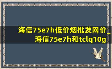 海信75e7h(低价烟批发网)价_海信75e7h和tclq10g