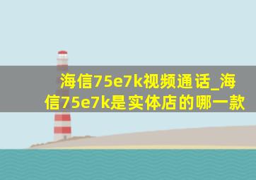 海信75e7k视频通话_海信75e7k是实体店的哪一款