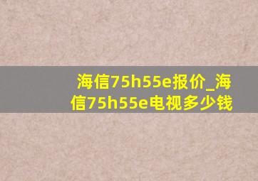 海信75h55e报价_海信75h55e电视多少钱