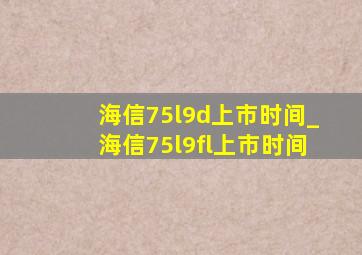 海信75l9d上市时间_海信75l9fl上市时间