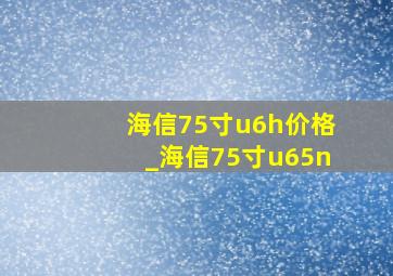 海信75寸u6h价格_海信75寸u65n