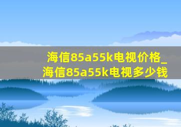 海信85a55k电视价格_海信85a55k电视多少钱