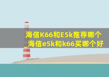 海信K66和E5k推荐哪个_海信e5k和k66买哪个好