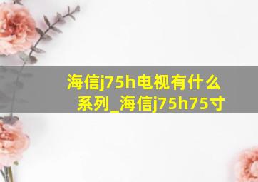 海信j75h电视有什么系列_海信j75h75寸