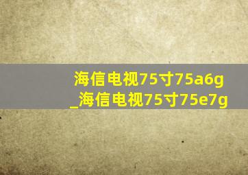 海信电视75寸75a6g_海信电视75寸75e7g