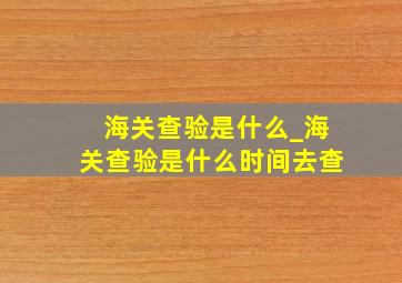 海关查验是什么_海关查验是什么时间去查